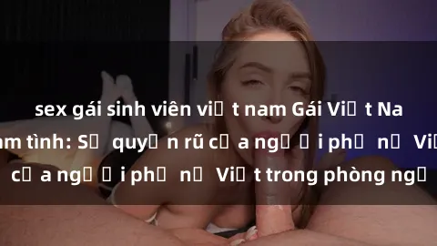 sex gái sinh viên việt nam Gái Việt Nam nóng bỏng khi làm tình: Sự quyến rũ của người phụ nữ Việt trong phòng ngủ