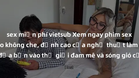 sex miễn phí vietsub Xem ngay phim sex HD chất lượng cao không che, đỉnh cao của nghệ thuật làm tình, đưa bạn vào thế giới đam mê và sóng gió của tình yêu không giới hạn.