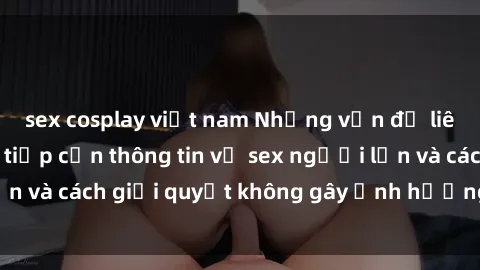 sex cosplay việt nam Những vấn đề liên quan đến việc tiếp cận thông tin về sex người lớn và cách giải quyết không gây ảnh hưởng đến trẻ em
