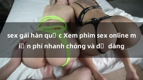 sex gái hàn quốc Xem phim sex online miễn phí nhanh chóng và dễ dàng