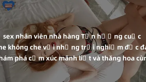 sex nhân viên nhà hàng Tận hưởng cuộc sống tình dục online không che với những trải nghiệm độc đáo và mới lạ. Khám phá cảm xúc mãnh liệt và thăng hoa cùng đối tác tại các trang web chuyên nghiệp.
