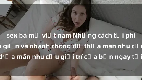 sex bà mẹ việt nam Những cách tải phim sex về máy đơn giản và nhanh chóng để thỏa mãn nhu cầu giải trí của bạn ngay tại nhà