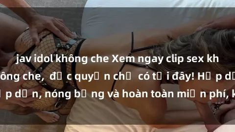 jav idol không che Xem ngay clip sex không che cực hot, không che,  độc quyền chỉ có tại đây! Hấp dẫn, nóng bỏng và hoàn toàn miễn phí, không thể bỏ qua!