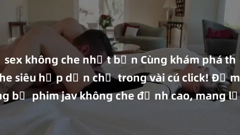 sex không che nhật bản Cùng khám phá thế giới jav không che siêu hấp dẫn chỉ trong vài cú click! Đắm chìm trong những bộ phim jav không che đỉnh cao, mang lại trải nghiệm thú vị và đầy kích thích.