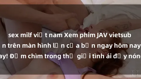 sex milf việt nam Xem phim JAV vietsub mới nhất và hấp dẫn trên màn hình lớn của bạn ngay hôm nay! Đắm chìm trong thế giới tình ái đầy nóng bỏng và kích thích.