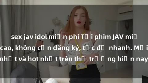 sex jav idol miễn phí Tải phim JAV miễn phí chất lượng cao, không cần đăng ký, tốc độ nhanh. Mới nhất và hot nhất trên thị trường hiện nay, cập nhật hàng ngày.