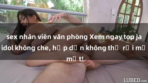sex nhân viên văn phòng Xem ngay top jav idol không che, hấp dẫn không thể rời mắt!