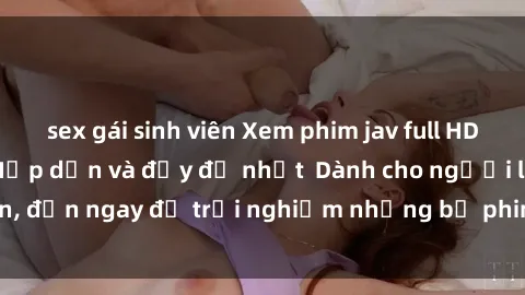 sex gái sinh viên Xem phim jav full HD online miễn phí - Hấp dẫn và đầy đủ nhất  Dành cho người lớn, đến ngay để trải nghiệm những bộ phim hấp dẫn và hấp dẫn.