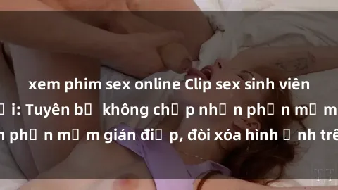 xem phim sex online Clip sex sinh viên gây sốt mạng xã hội: Tuyên bố không chấp nhận phần mềm gián điệp, đòi xóa hình ảnh trên internet