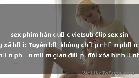 sex phim hàn quốc vietsub Clip sex sinh viên gây sốt mạng xã hội: Tuyên bố không chấp nhận phần mềm gián điệp, đòi xóa hình ảnh trên internet