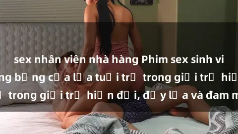 sex nhân viên nhà hàng Phim sex sinh viên: Câu chuyện nóng bỏng của lứa tuổi trẻ trong giới trẻ hiện đại, đầy lửa và đam mê