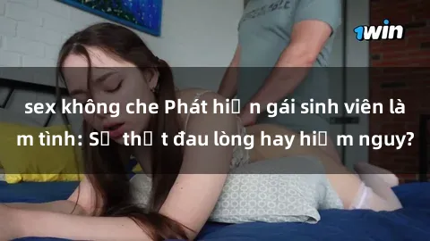 sex không che Phát hiện gái sinh viên làm tình: Sự thật đau lòng hay hiểm nguy?
