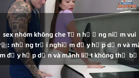 sex nhóm không che Tận hưởng niềm vui của sex với gái trẻ: những trải nghiệm đầy hấp dẫn và mãnh liệt không thể bỏ lỡ