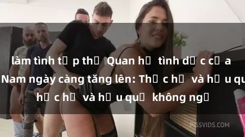 làm tình tập thể Quan hệ tình dục của nữ sinh Việt Nam ngày càng tăng lên: Thực hư và hậu quả không ngờ
