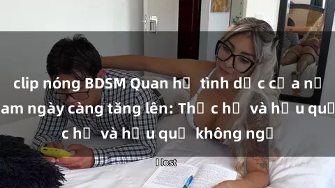 clip nóng BDSM Quan hệ tình dục của nữ sinh Việt Nam ngày càng tăng lên: Thực hư và hậu quả không ngờ