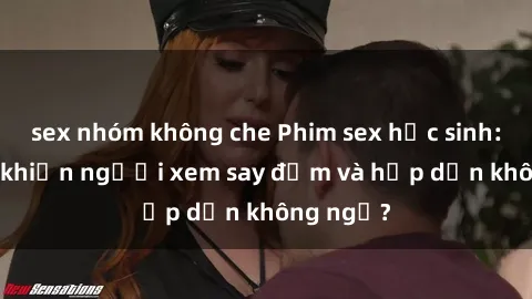 sex nhóm không che Phim sex học sinh: Điều gì khiến người xem say đắm và hấp dẫn không ngờ?