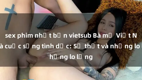 sex phim nhật bản vietsub Bà mẹ Việt Nam và cuộc sống tình dục: Sự thật và những lo lắng