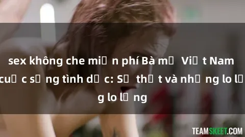 sex không che miễn phí Bà mẹ Việt Nam và cuộc sống tình dục: Sự thật và những lo lắng