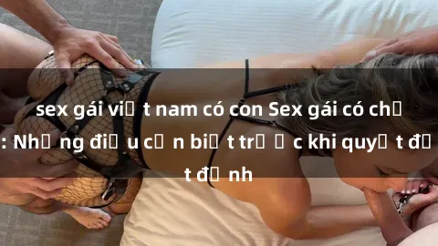 sex gái việt nam có con Sex gái có chồng: Những điều cần biết trước khi quyết định