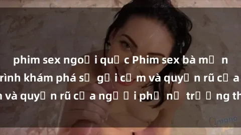 phim sex ngoại quốc Phim sex bà mẹ nóng bỏng: Hành trình khám phá sự gợi cảm và quyến rũ của người phụ nữ trưởng thành.