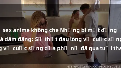 sex anime không che Những bí mật đằng sau vẻ ngoài gái già dâm đãng: Sự thật đau lòng về cuộc sống của phụ nữ đã qua tuổi thanh xuân