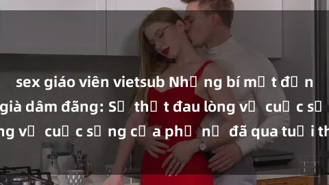 sex giáo viên vietsub Những bí mật đằng sau vẻ ngoài gái già dâm đãng: Sự thật đau lòng về cuộc sống của phụ nữ đã qua tuổi thanh xuân