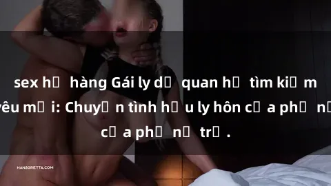 sex họ hàng Gái ly dị quan hệ tìm kiếm tình yêu mới: Chuyện tình hậu ly hôn của phụ nữ trẻ.