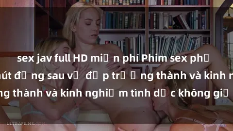 sex jav full HD miễn phí Phim sex phụ nữ lớn tuổi: Sức hút đằng sau vẻ đẹp trưởng thành và kinh nghiệm tình dục không giới hạn
