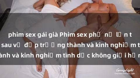 phim sex gái già Phim sex phụ nữ lớn tuổi: Sức hút đằng sau vẻ đẹp trưởng thành và kinh nghiệm tình dục không giới hạn