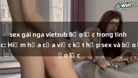 sex gái nga vietsub Bạo lực trong tình dục: Hiểm họa của việc kết hợp sex và bạo lực