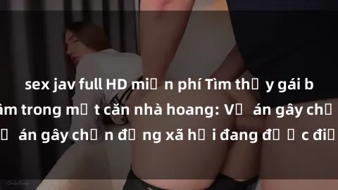 sex jav full HD miễn phí Tìm thấy gái bị trói và bị hiếp dâm trong một căn nhà hoang: Vụ án gây chấn động xã hội đang được điều tra vào.
