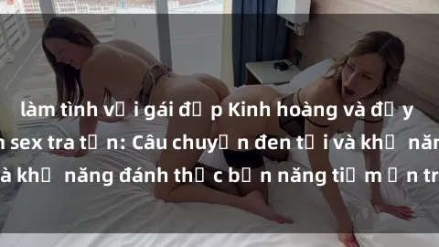làm tình với gái đẹp Kinh hoàng và đầy kích thích với phim sex tra tấn: Câu chuyện đen tối và khả năng đánh thức bản năng tiềm ẩn trong con người