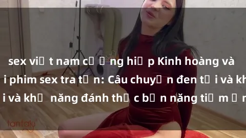 sex việt nam cưỡng hiếp Kinh hoàng và đầy kích thích với phim sex tra tấn: Câu chuyện đen tối và khả năng đánh thức bản năng tiềm ẩn trong con người