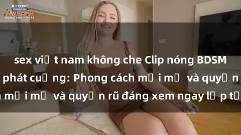 sex việt nam không che Clip nóng BDSM khiến người xem phát cuồng: Phong cách mới mẻ và quyến rũ đáng xem ngay lập tức!