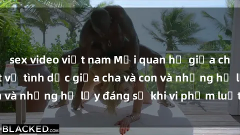 sex video việt nam Mối quan hệ giữa cha và con: Sự thật về tình dục giữa cha và con và những hệ lụy đáng sợ khi vi phạm luật pháp.