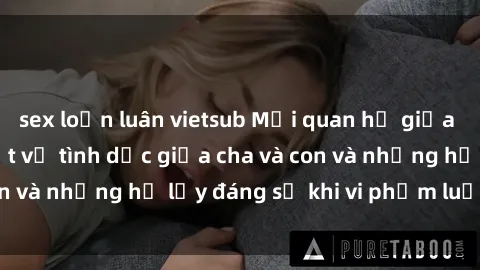 sex loạn luân vietsub Mối quan hệ giữa cha và con: Sự thật về tình dục giữa cha và con và những hệ lụy đáng sợ khi vi phạm luật pháp.