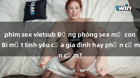 phim sex vietsub Động phòng sex mẹ con: Bí mật tình yêu của gia đình hay phản cảm?