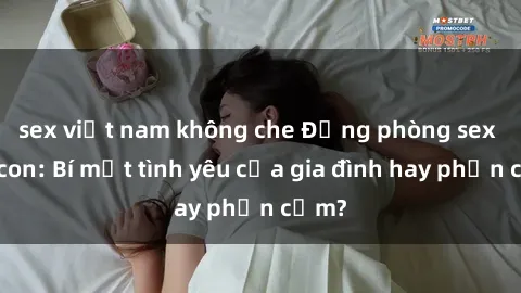 sex việt nam không che Động phòng sex mẹ con: Bí mật tình yêu của gia đình hay phản cảm?