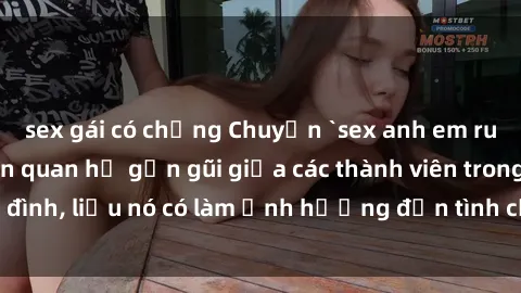sex gái có chồng Chuyện `sex anh em ruột` - Đề cập đến quan hệ gần gũi giữa các thành viên trong gia đình, liệu nó có làm ảnh hưởng đến tình cảm gia đình hay không?