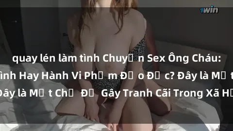 quay lén làm tình Chuyện Sex Ông Cháu: Mối Quan Hệ Gia Đình Hay Hành Vi Phạm Đạo Đức? Đây là Một Chủ Đề Gây Tranh Cãi Trong Xã Hội Hiện Nay.