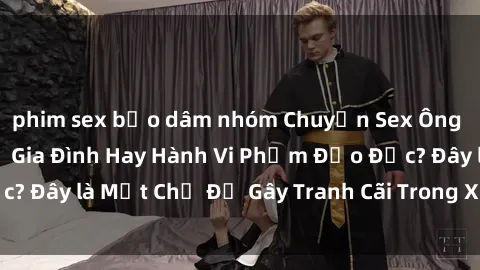 phim sex bạo dâm nhóm Chuyện Sex Ông Cháu: Mối Quan Hệ Gia Đình Hay Hành Vi Phạm Đạo Đức? Đây là Một Chủ Đề Gây Tranh Cãi Trong Xã Hội Hiện Nay.