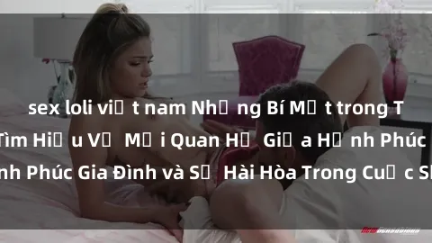 sex loli việt nam Những Bí Mật trong Tình Dục Gia Đình: Tìm Hiểu Về Mối Quan Hệ Giữa Hạnh Phúc Gia Đình và Sự Hài Hòa Trong Cuộc Sống Tình Dục
