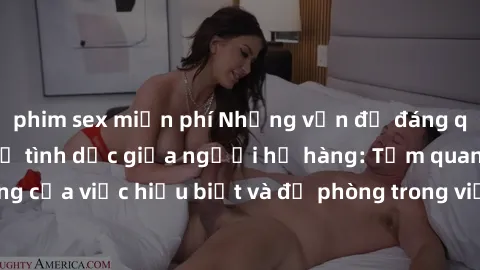 phim sex miễn phí Những vấn đề đáng quan tâm về quan hệ tình dục giữa người họ hàng: Tầm quan trọng của việc hiểu biết và đề phòng trong việc tiếp xúc trong gia đình.