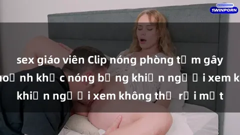 sex giáo viên Clip nóng phòng tắm gây sốt: Cận cảnh khoảnh khắc nóng bỏng khiến người xem không thể rời mắt