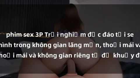 phim sex 3P Trải nghiệm độc đáo tại sex nhà nghỉ: ẩn mình trong không gian lãng mạn, thoải mái và không gian riêng tư để khuấy động tình ái.