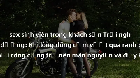 sex sinh viên trong khách sạn Trải nghiệm làm tình ngoài đường: Khi lòng dũng cảm vượt qua ranh giới, cuộc hẹn nơi công cộng trở nên mãn nguyện và đầy kích thích. Hành vi nguy hiểm, nhưng cũng tạo nên