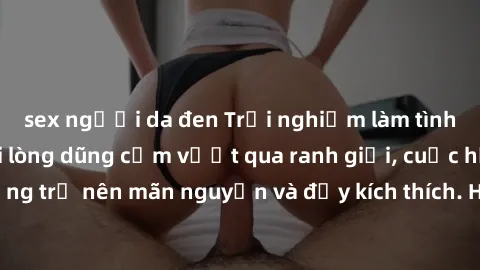 sex người da đen Trải nghiệm làm tình ngoài đường: Khi lòng dũng cảm vượt qua ranh giới, cuộc hẹn nơi công cộng trở nên mãn nguyện và đầy kích thích. Hành vi nguy hiểm, nhưng cũng tạo nên cảm giác mới