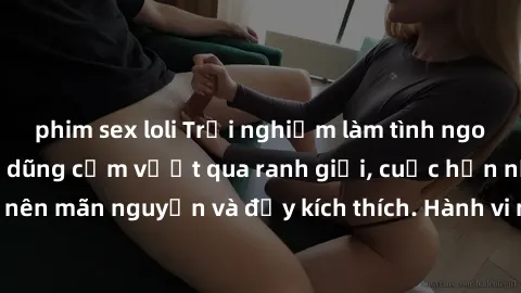 phim sex loli Trải nghiệm làm tình ngoài đường: Khi lòng dũng cảm vượt qua ranh giới, cuộc hẹn nơi công cộng trở nên mãn nguyện và đầy kích thích. Hành vi nguy hiểm, nhưng cũng tạo nên cảm giác mới mẻ