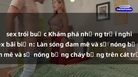 sex trói buộc Khám phá những trải nghiệm độc đáo tại sex bãi biển: Làn sóng đam mê và sự nóng bỏng cháy bỏng trên cát trắng