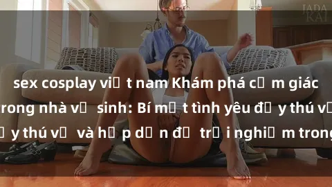 sex cosplay việt nam Khám phá cảm giác mới mẻ với sex trong nhà vệ sinh: Bí mật tình yêu đầy thú vị và hấp dẫn để trải nghiệm trong đêm hôm nay!